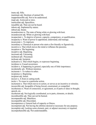 inane adj. Silly.
inanimate adj. Destitute of animal life.
inapprehensible adj. Not to be understood.
inapt adj. Awkward or slow.
inarticulate adj. Speechless.
inaudible adj. That can not be heard.
inborn adj. Implanted by nature.
inbred adj. Innate.
incandescence n. The state of being white or glowing with heat.
incandescent adj. White or glowing with heat.
incapacitate v. To deprive of power, capacity, competency, or qualification.
incapacity n. Want of power to apprehend, understand, and manage.
incarcerate v. To imprison.
incendiary n. Chemical or person who starts a fire-literally or figuratively.
incentive n. That which moves the mind or inflames the passions.
inception n. The beginning.
inceptive adj. Beginning.
incessant adj. Unceasing.
inchmeal adv. Piecemeal.
inchoate adj. Incipient.
inchoative n. That which begins, or expresses beginning.
incidence n. Casual occurrence.
incident n. A happening in general, especially one of little importance.
incidentally adv. Without intention.
incinerate v. To reduce to ashes.
incipience n. Beginning.
incipient adj. Initial.
incisor n. A front or cutting tooth.
incite v. To rouse to a particular action.
incitement n. That which moves to action, or serves as an incentive or stimulus.
incoercible adj. Incapable of being forced, constrained, or compelled.
incoherence n. Want of connection, or agreement, as of parts or ideas in thought,
speech, etc.
incoherent adj. Not logically coordinated, as to parts, elements, or details.
incombustible adj. That can not be burned.
incomparable adj. Matchless.
incompatible adj. Discordant.
incompetence n. General lack of capacity or fitness.
incompetent adj. Not having the abilities desired or necessary for any purpose.
incomplete adj. Lacking some element, part, or adjunct necessary or required.
incomprehensible adj. Not understandable.
 