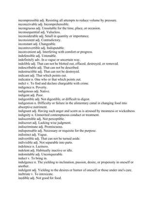 incompressible adj. Resisting all attempts to reduce volume by pressure.
inconceivable adj. Incomprehensible.
incongruous adj. Unsuitable for the time, place, or occasion.
inconsequential adj. Valueless.
inconsiderable adj. Small in quantity or importance.
inconsistent adj. Contradictory.
inconstant adj. Changeable.
incontrovertible adj. Indisputable.
inconvenient adj. Interfering with comfort or progress.
indefensible adj. Untenable.
indefinitely adv. In a vague or uncertain way.
indelible adj. That can not be blotted out, effaced, destroyed, or removed.
indescribable adj. That can not be described.
indestructible adj. That can not be destroyed.
indicant adj. That which points out.
indicator n. One who or that which points out.
indict v. To find and declare chargeable with crime.
indigence n. Poverty.
indigenous adj. Native.
indigent adj. Poor.
indigestible adj. Not digestible, or difficult to digest.
indigestion n. Difficulty or failure in the alimentary canal in changing food into
absorptive nutriment.
indignant adj. Having such anger and scorn as is aroused by meanness or wickedness.
indignity n. Unmerited contemptuous conduct or treatment.
indiscernible adj. Not perceptible.
indiscreet adj. Lacking wise judgment.
indiscriminate adj. Promiscuous.
indispensable adj. Necessary or requisite for the purpose.
indistinct adj. Vague.
indivertible adj. That can not be turned aside.
indivisible adj. Not separable into parts.
indolence n. Laziness.
indolent adj. Habitually inactive or idle.
indomitable adj. Unconquerable.
induct v. To bring in.
indulgence n. The yielding to inclination, passion, desire, or propensity in oneself or
another.
indulgent adj. Yielding to the desires or humor of oneself or those under one's care.
inebriate v. To intoxicate.
inedible adj. Not good for food.
 