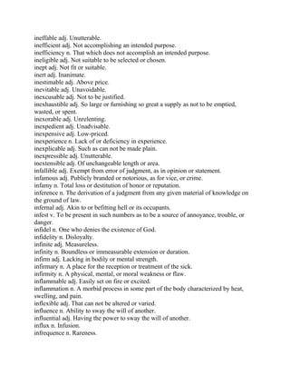 ineffable adj. Unutterable.
inefficient adj. Not accomplishing an intended purpose.
inefficiency n. That which does not accomplish an intended purpose.
ineligible adj. Not suitable to be selected or chosen.
inept adj. Not fit or suitable.
inert adj. Inanimate.
inestimable adj. Above price.
inevitable adj. Unavoidable.
inexcusable adj. Not to be justified.
inexhaustible adj. So large or furnishing so great a supply as not to be emptied,
wasted, or spent.
inexorable adj. Unrelenting.
inexpedient adj. Unadvisable.
inexpensive adj. Low-priced.
inexperience n. Lack of or deficiency in experience.
inexplicable adj. Such as can not be made plain.
inexpressible adj. Unutterable.
inextensible adj. Of unchangeable length or area.
infallible adj. Exempt from error of judgment, as in opinion or statement.
infamous adj. Publicly branded or notorious, as for vice, or crime.
infamy n. Total loss or destitution of honor or reputation.
inference n. The derivation of a judgment from any given material of knowledge on
the ground of law.
infernal adj. Akin to or befitting hell or its occupants.
infest v. To be present in such numbers as to be a source of annoyance, trouble, or
danger.
infidel n. One who denies the existence of God.
infidelity n. Disloyalty.
infinite adj. Measureless.
infinity n. Boundless or immeasurable extension or duration.
infirm adj. Lacking in bodily or mental strength.
infirmary n. A place for the reception or treatment of the sick.
infirmity n. A physical, mental, or moral weakness or flaw.
inflammable adj. Easily set on fire or excited.
inflammation n. A morbid process in some part of the body characterized by heat,
swelling, and pain.
inflexible adj. That can not be altered or varied.
influence n. Ability to sway the will of another.
influential adj. Having the power to sway the will of another.
influx n. Infusion.
infrequence n. Rareness.
 
