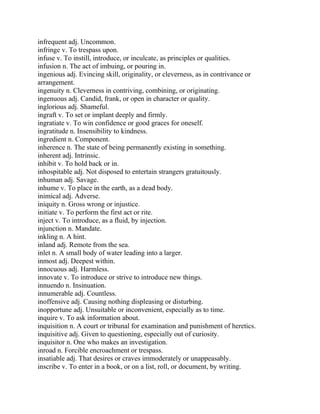 infrequent adj. Uncommon.
infringe v. To trespass upon.
infuse v. To instill, introduce, or inculcate, as principles or qualities.
infusion n. The act of imbuing, or pouring in.
ingenious adj. Evincing skill, originality, or cleverness, as in contrivance or
arrangement.
ingenuity n. Cleverness in contriving, combining, or originating.
ingenuous adj. Candid, frank, or open in character or quality.
inglorious adj. Shameful.
ingraft v. To set or implant deeply and firmly.
ingratiate v. To win confidence or good graces for oneself.
ingratitude n. Insensibility to kindness.
ingredient n. Component.
inherence n. The state of being permanently existing in something.
inherent adj. Intrinsic.
inhibit v. To hold back or in.
inhospitable adj. Not disposed to entertain strangers gratuitously.
inhuman adj. Savage.
inhume v. To place in the earth, as a dead body.
inimical adj. Adverse.
iniquity n. Gross wrong or injustice.
initiate v. To perform the first act or rite.
inject v. To introduce, as a fluid, by injection.
injunction n. Mandate.
inkling n. A hint.
inland adj. Remote from the sea.
inlet n. A small body of water leading into a larger.
inmost adj. Deepest within.
innocuous adj. Harmless.
innovate v. To introduce or strive to introduce new things.
innuendo n. Insinuation.
innumerable adj. Countless.
inoffensive adj. Causing nothing displeasing or disturbing.
inopportune adj. Unsuitable or inconvenient, especially as to time.
inquire v. To ask information about.
inquisition n. A court or tribunal for examination and punishment of heretics.
inquisitive adj. Given to questioning, especially out of curiosity.
inquisitor n. One who makes an investigation.
inroad n. Forcible encroachment or trespass.
insatiable adj. That desires or craves immoderately or unappeasably.
inscribe v. To enter in a book, or on a list, roll, or document, by writing.
 