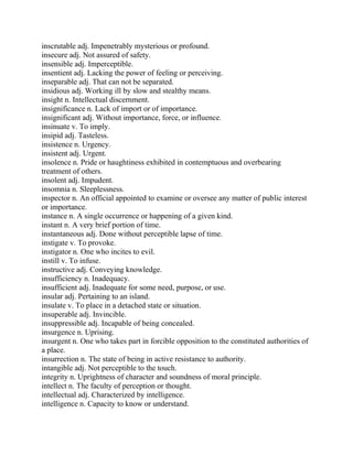 inscrutable adj. Impenetrably mysterious or profound.
insecure adj. Not assured of safety.
insensible adj. Imperceptible.
insentient adj. Lacking the power of feeling or perceiving.
inseparable adj. That can not be separated.
insidious adj. Working ill by slow and stealthy means.
insight n. Intellectual discernment.
insignificance n. Lack of import or of importance.
insignificant adj. Without importance, force, or influence.
insinuate v. To imply.
insipid adj. Tasteless.
insistence n. Urgency.
insistent adj. Urgent.
insolence n. Pride or haughtiness exhibited in contemptuous and overbearing
treatment of others.
insolent adj. Impudent.
insomnia n. Sleeplessness.
inspector n. An official appointed to examine or oversee any matter of public interest
or importance.
instance n. A single occurrence or happening of a given kind.
instant n. A very brief portion of time.
instantaneous adj. Done without perceptible lapse of time.
instigate v. To provoke.
instigator n. One who incites to evil.
instill v. To infuse.
instructive adj. Conveying knowledge.
insufficiency n. Inadequacy.
insufficient adj. Inadequate for some need, purpose, or use.
insular adj. Pertaining to an island.
insulate v. To place in a detached state or situation.
insuperable adj. Invincible.
insuppressible adj. Incapable of being concealed.
insurgence n. Uprising.
insurgent n. One who takes part in forcible opposition to the constituted authorities of
a place.
insurrection n. The state of being in active resistance to authority.
intangible adj. Not perceptible to the touch.
integrity n. Uprightness of character and soundness of moral principle.
intellect n. The faculty of perception or thought.
intellectual adj. Characterized by intelligence.
intelligence n. Capacity to know or understand.
 