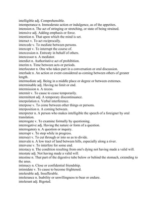 intelligible adj. Comprehensible.
intemperance n. Immoderate action or indulgence, as of the appetites.
intension n. The act of stringing or stretching, or state of being strained.
intensive adj. Adding emphasis or force.
intention n. That upon which the mind is set.
interact v. To act reciprocally.
intercede v. To mediate between persons.
intercept v. To interrupt the course of.
intercession n. Entreaty in behalf of others.
intercessor n. A mediator.
interdict n. Authoritative act of prohibition.
interim n. Time between acts or periods.
interlocutor n. One who takes part in a conversation or oral discussion.
interlude n. An action or event considered as coming between others of greater
length.
intermediate adj. Being in a middle place or degree or between extremes.
interminable adj. Having no limit or end.
intermission n. A recess.
intermit v. To cause to cease temporarily.
intermittent adj. A temporary discontinuance.
interpolation n. Verbal interference.
interpose v. To come between other things or persons.
interposition n. A coming between.
interpreter n. A person who makes intelligible the speech of a foreigner by oral
translation.
interrogate v. To examine formally by questioning.
interrogative adj. Having the nature or form of a question.
interrogatory n. A question or inquiry.
interrupt v. To stop while in progress.
intersect v. To cut through or into so as to divide.
intervale n. A low tract of land between hills, especially along a river.
intervene v. To interfere for some end.
intestacy n. The condition resulting from one's dying not having made a valid will.
intestate adj. Not having made a valid will.
intestine n. That part of the digestive tube below or behind the stomach, extending to
the anus.
intimacy n. Close or confidential friendship.
intimidate v. To cause to become frightened.
intolerable adj. Insufferable.
intolerance n. Inability or unwillingness to bear or endure.
intolerant adj. Bigoted.
 
