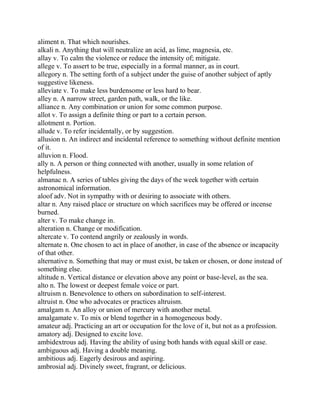 aliment n. That which nourishes.
alkali n. Anything that will neutralize an acid, as lime, magnesia, etc.
allay v. To calm the violence or reduce the intensity of; mitigate.
allege v. To assert to be true, especially in a formal manner, as in court.
allegory n. The setting forth of a subject under the guise of another subject of aptly
suggestive likeness.
alleviate v. To make less burdensome or less hard to bear.
alley n. A narrow street, garden path, walk, or the like.
alliance n. Any combination or union for some common purpose.
allot v. To assign a definite thing or part to a certain person.
allotment n. Portion.
allude v. To refer incidentally, or by suggestion.
allusion n. An indirect and incidental reference to something without definite mention
of it.
alluvion n. Flood.
ally n. A person or thing connected with another, usually in some relation of
helpfulness.
almanac n. A series of tables giving the days of the week together with certain
astronomical information.
aloof adv. Not in sympathy with or desiring to associate with others.
altar n. Any raised place or structure on which sacrifices may be offered or incense
burned.
alter v. To make change in.
alteration n. Change or modification.
altercate v. To contend angrily or zealously in words.
alternate n. One chosen to act in place of another, in case of the absence or incapacity
of that other.
alternative n. Something that may or must exist, be taken or chosen, or done instead of
something else.
altitude n. Vertical distance or elevation above any point or base-level, as the sea.
alto n. The lowest or deepest female voice or part.
altruism n. Benevolence to others on subordination to self-interest.
altruist n. One who advocates or practices altruism.
amalgam n. An alloy or union of mercury with another metal.
amalgamate v. To mix or blend together in a homogeneous body.
amateur adj. Practicing an art or occupation for the love of it, but not as a profession.
amatory adj. Designed to excite love.
ambidextrous adj. Having the ability of using both hands with equal skill or ease.
ambiguous adj. Having a double meaning.
ambitious adj. Eagerly desirous and aspiring.
ambrosial adj. Divinely sweet, fragrant, or delicious.
 