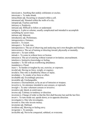 intoxicant n. Anything that unduly exhilarates or excites.
intoxicate v. To make drunk.
intracellular adj. Occurring or situated within a cell.
intramural adj. Situated within the walls of a city.
intrepid adj. Fearless and bold.
intricacy n. Perplexity.
intricate adj. Difficult to follow or understand.
intrigue n. A plot or scheme, usually complicated and intended to accomplish
something by secret ways.
intrinsic adj. Inherent.
introductory adj. Preliminary.
introgression n. Entrance.
intromit v. To insert.
introspect v. To look into.
introspection n. The act of observing and analyzing one's own thoughts and feelings.
introversion n. The act of turning or directing inward, physically or mentally.
introvert v. To turn within.
intrude v. To come in without leave or license.
intrusion n. The act of entering without warrant or invitation; encroachment.
intuition n. Instinctive knowledge or feeling.
inundate v. To fill with an overflowing abundance.
inundation n. Flood.
inure v. To harden or toughen by use, exercise, or exposure.
invalid adj. Having no force, weight, or cogency.
invalid n. One who is disabled by illness or injury.
invalidate v. To render of no force or effect.
invaluable adj. Exceedingly precious.
invariable adj. Unchangeable.
invasion n. Encroachment, as by an act of intrusion or trespass.
invective n. An utterance intended to cast censure, or reproach.
inveigh v. To utter vehement censure or invective.
inventive adj. Quick at contrivance.
inverse adj. Contrary in tendency or direction.
inversion n. Change of order so that the first shall become last and the last first.
invert v. To turn inside out, upside down, or in opposite direction.
investigator n. One who investigates.
investor n. One who invests money.
inveterate adj. Habitual.
invidious adj. Showing or feeling envy.
invigorate v. To animate.
invincible adj. Not to be conquered, subdued, or overcome.
 