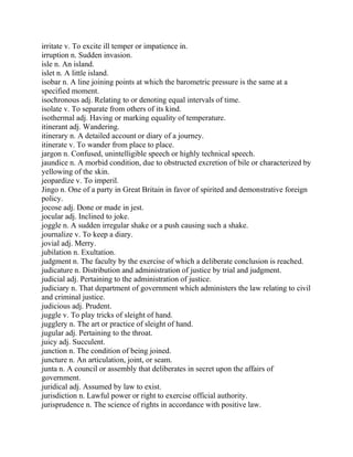 irritate v. To excite ill temper or impatience in.
irruption n. Sudden invasion.
isle n. An island.
islet n. A little island.
isobar n. A line joining points at which the barometric pressure is the same at a
specified moment.
isochronous adj. Relating to or denoting equal intervals of time.
isolate v. To separate from others of its kind.
isothermal adj. Having or marking equality of temperature.
itinerant adj. Wandering.
itinerary n. A detailed account or diary of a journey.
itinerate v. To wander from place to place.
jargon n. Confused, unintelligible speech or highly technical speech.
jaundice n. A morbid condition, due to obstructed excretion of bile or characterized by
yellowing of the skin.
jeopardize v. To imperil.
Jingo n. One of a party in Great Britain in favor of spirited and demonstrative foreign
policy.
jocose adj. Done or made in jest.
jocular adj. Inclined to joke.
joggle n. A sudden irregular shake or a push causing such a shake.
journalize v. To keep a diary.
jovial adj. Merry.
jubilation n. Exultation.
judgment n. The faculty by the exercise of which a deliberate conclusion is reached.
judicature n. Distribution and administration of justice by trial and judgment.
judicial adj. Pertaining to the administration of justice.
judiciary n. That department of government which administers the law relating to civil
and criminal justice.
judicious adj. Prudent.
juggle v. To play tricks of sleight of hand.
jugglery n. The art or practice of sleight of hand.
jugular adj. Pertaining to the throat.
juicy adj. Succulent.
junction n. The condition of being joined.
juncture n. An articulation, joint, or seam.
junta n. A council or assembly that deliberates in secret upon the affairs of
government.
juridical adj. Assumed by law to exist.
jurisdiction n. Lawful power or right to exercise official authority.
jurisprudence n. The science of rights in accordance with positive law.
 