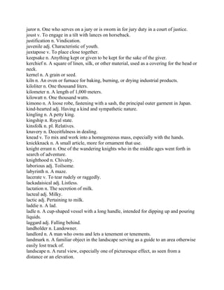 juror n. One who serves on a jury or is sworn in for jury duty in a court of justice.
joust v. To engage in a tilt with lances on horseback.
justification n. Vindication.
juvenile adj. Characteristic of youth.
juxtapose v. To place close together.
keepsake n. Anything kept or given to be kept for the sake of the giver.
kerchief n. A square of linen, silk, or other material, used as a covering for the head or
neck.
kernel n. A grain or seed.
kiln n. An oven or furnace for baking, burning, or drying industrial products.
kiloliter n. One thousand liters.
kilometer n. A length of 1,000 meters.
kilowatt n. One thousand watts.
kimono n. A loose robe, fastening with a sash, the principal outer garment in Japan.
kind-hearted adj. Having a kind and sympathetic nature.
kingling n. A petty king.
kingship n. Royal state.
kinsfolk n. pl. Relatives.
knavery n. Deceitfulness in dealing.
knead v. To mix and work into a homogeneous mass, especially with the hands.
knickknack n. A small article, more for ornament that use.
knight errant n. One of the wandering knights who in the middle ages went forth in
search of adventure.
knighthood n. Chivalry.
laborious adj. Toilsome.
labyrinth n. A maze.
lacerate v. To tear rudely or raggedly.
lackadaisical adj. Listless.
lactation n. The secretion of milk.
lacteal adj. Milky.
lactic adj. Pertaining to milk.
laddie n. A lad.
ladle n. A cup-shaped vessel with a long handle, intended for dipping up and pouring
liquids.
laggard adj. Falling behind.
landholder n. Landowner.
landlord n. A man who owns and lets a tenement or tenements.
landmark n. A familiar object in the landscape serving as a guide to an area otherwise
easily lost track of.
landscape n. A rural view, especially one of picturesque effect, as seen from a
distance or an elevation.
 