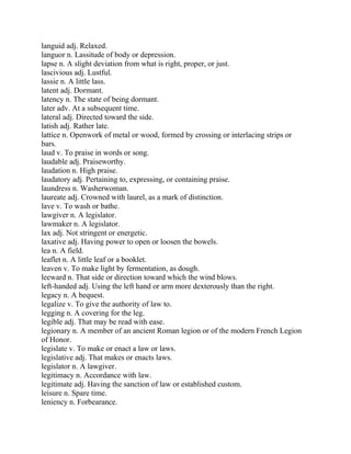 languid adj. Relaxed.
languor n. Lassitude of body or depression.
lapse n. A slight deviation from what is right, proper, or just.
lascivious adj. Lustful.
lassie n. A little lass.
latent adj. Dormant.
latency n. The state of being dormant.
later adv. At a subsequent time.
lateral adj. Directed toward the side.
latish adj. Rather late.
lattice n. Openwork of metal or wood, formed by crossing or interlacing strips or
bars.
laud v. To praise in words or song.
laudable adj. Praiseworthy.
laudation n. High praise.
laudatory adj. Pertaining to, expressing, or containing praise.
laundress n. Washerwoman.
laureate adj. Crowned with laurel, as a mark of distinction.
lave v. To wash or bathe.
lawgiver n. A legislator.
lawmaker n. A legislator.
lax adj. Not stringent or energetic.
laxative adj. Having power to open or loosen the bowels.
lea n. A field.
leaflet n. A little leaf or a booklet.
leaven v. To make light by fermentation, as dough.
leeward n. That side or direction toward which the wind blows.
left-handed adj. Using the left hand or arm more dexterously than the right.
legacy n. A bequest.
legalize v. To give the authority of law to.
legging n. A covering for the leg.
legible adj. That may be read with ease.
legionary n. A member of an ancient Roman legion or of the modern French Legion
of Honor.
legislate v. To make or enact a law or laws.
legislative adj. That makes or enacts laws.
legislator n. A lawgiver.
legitimacy n. Accordance with law.
legitimate adj. Having the sanction of law or established custom.
leisure n. Spare time.
leniency n. Forbearance.
 