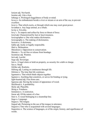lenient adj. Not harsh.
leonine adj. Like a lion.
lethargy n. Prolonged sluggishness of body or mind.
levee n. An embankment beside a river or stream or an arm of the sea, to prevent
overflow.
lever n. That which exerts, or through which one may exert great power.
leviathan n. Any large animal, as a whale.
levity n. Frivolity.
levy v. To impose and collect by force or threat of force.
lewd adj. Characterized by lust or lasciviousness.
lexicographer n. One who makes dictionaries.
lexicography n. The making of dictionaries.
lexicon n. A dictionary.
liable adj. Justly or legally responsible.
libel n. Defamation.
liberalism n. Opposition to conservatism.
liberate v. To set free or release from bondage.
licentious adj. Wanton.
licit adj. Lawful.
liege adj. Sovereign.
lien n. A legal claim or hold on property, as security for a debt or charge.
lieu n. Stead.
lifelike adj. Realistic.
lifelong adj. Lasting or continuous through life.
lifetime n. The time that life continues.
ligament n. That which binds objects together.
ligature n. Anything that constricts, or serves for binding or tying.
light-hearted adj. Free from care.
ligneous adj. Having the texture of appearance of wood.
likelihood n. A probability.
likely adj. Plausible.
liking n. Fondness.
limitation n. A restriction.
linear adj. Of the nature of a line.
liner n. A vessel belonging to a steamship-line.
lingo n. Language.
lingua n. The tongue.
lingual adj. Pertaining to the use of the tongue in utterance.
linguist n. One who is acquainted with several languages.
linguistics n. The science of languages, or of the origin, history, and significance of
words.
 