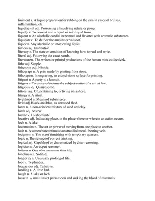 liniment n. A liquid preparation for rubbing on the skin in cases of bruises,
inflammation, etc.
liquefacient adj. Possessing a liquefying nature or power.
liquefy v. To convert into a liquid or into liquid form.
liqueur n. An alcoholic cordial sweetened and flavored with aromatic substances.
liquidate v. To deliver the amount or value of.
liquor n. Any alcoholic or intoxicating liquid.
listless adj. Inattentive.
literacy n. The state or condition of knowing how to read and write.
literal adj. Following the exact words.
literature n. The written or printed productions of the human mind collectively.
lithe adj. Supple.
lithesome adj. Nimble.
lithograph n. A print made by printing from stone.
lithotype n. In engraving, an etched stone surface for printing.
litigant n. A party to a lawsuit.
litigate v. To cause to become the subject-matter of a suit at law.
litigious adj. Quarrelsome.
littoral adj. Of, pertaining to, or living on a shore.
liturgy n. A ritual.
livelihood n. Means of subsistence.
livid adj. Black-and-blue, as contused flesh.
loam n. A non-coherent mixture of sand and clay.
loath adj. Averse.
loathe v. To abominate.
locative adj. Indicating place, or the place where or wherein an action occurs.
loch n. A lake.
locomotion n. The act or power of moving from one place to another.
lode n. A somewhat continuous unstratified metal- bearing vein.
lodgment n. The act of furnishing with temporary quarters.
logic n. The science of correct thinking.
logical adj. Capable of or characterized by clear reasoning.
logician n. An expert reasoner.
loiterer n. One who consumes time idly.
loneliness n. Solitude.
longevity n. Unusually prolonged life.
loot v. To plunder.
loquacious adj. Talkative.
lordling n. A little lord.
lough n. A lake or loch.
louse n. A small insect parasitic on and sucking the blood of mammals.
 
