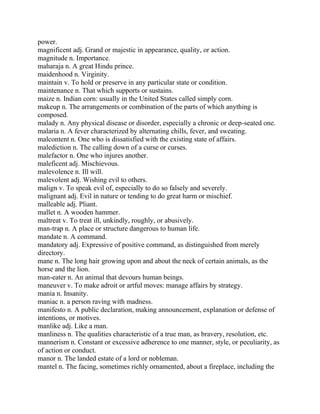 power.
magnificent adj. Grand or majestic in appearance, quality, or action.
magnitude n. Importance.
maharaja n. A great Hindu prince.
maidenhood n. Virginity.
maintain v. To hold or preserve in any particular state or condition.
maintenance n. That which supports or sustains.
maize n. Indian corn: usually in the United States called simply corn.
makeup n. The arrangements or combination of the parts of which anything is
composed.
malady n. Any physical disease or disorder, especially a chronic or deep-seated one.
malaria n. A fever characterized by alternating chills, fever, and sweating.
malcontent n. One who is dissatisfied with the existing state of affairs.
malediction n. The calling down of a curse or curses.
malefactor n. One who injures another.
maleficent adj. Mischievous.
malevolence n. Ill will.
malevolent adj. Wishing evil to others.
malign v. To speak evil of, especially to do so falsely and severely.
malignant adj. Evil in nature or tending to do great harm or mischief.
malleable adj. Pliant.
mallet n. A wooden hammer.
maltreat v. To treat ill, unkindly, roughly, or abusively.
man-trap n. A place or structure dangerous to human life.
mandate n. A command.
mandatory adj. Expressive of positive command, as distinguished from merely
directory.
mane n. The long hair growing upon and about the neck of certain animals, as the
horse and the lion.
man-eater n. An animal that devours human beings.
maneuver v. To make adroit or artful moves: manage affairs by strategy.
mania n. Insanity.
maniac n. a person raving with madness.
manifesto n. A public declaration, making announcement, explanation or defense of
intentions, or motives.
manlike adj. Like a man.
manliness n. The qualities characteristic of a true man, as bravery, resolution, etc.
mannerism n. Constant or excessive adherence to one manner, style, or peculiarity, as
of action or conduct.
manor n. The landed estate of a lord or nobleman.
mantel n. The facing, sometimes richly ornamented, about a fireplace, including the
 