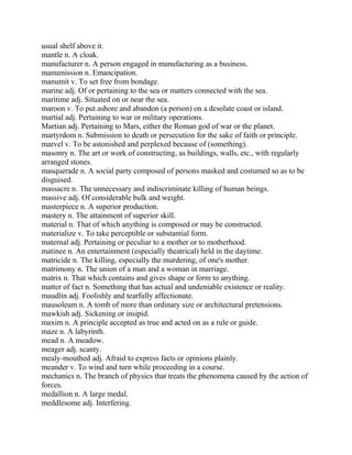 usual shelf above it.
mantle n. A cloak.
manufacturer n. A person engaged in manufacturing as a business.
manumission n. Emancipation.
manumit v. To set free from bondage.
marine adj. Of or pertaining to the sea or matters connected with the sea.
maritime adj. Situated on or near the sea.
maroon v. To put ashore and abandon (a person) on a desolate coast or island.
martial adj. Pertaining to war or military operations.
Martian adj. Pertaining to Mars, either the Roman god of war or the planet.
martyrdom n. Submission to death or persecution for the sake of faith or principle.
marvel v. To be astonished and perplexed because of (something).
masonry n. The art or work of constructing, as buildings, walls, etc., with regularly
arranged stones.
masquerade n. A social party composed of persons masked and costumed so as to be
disguised.
massacre n. The unnecessary and indiscriminate killing of human beings.
massive adj. Of considerable bulk and weight.
masterpiece n. A superior production.
mastery n. The attainment of superior skill.
material n. That of which anything is composed or may be constructed.
materialize v. To take perceptible or substantial form.
maternal adj. Pertaining or peculiar to a mother or to motherhood.
matinee n. An entertainment (especially theatrical) held in the daytime.
matricide n. The killing, especially the murdering, of one's mother.
matrimony n. The union of a man and a woman in marriage.
matrix n. That which contains and gives shape or form to anything.
matter of fact n. Something that has actual and undeniable existence or reality.
maudlin adj. Foolishly and tearfully affectionate.
mausoleum n. A tomb of more than ordinary size or architectural pretensions.
mawkish adj. Sickening or insipid.
maxim n. A principle accepted as true and acted on as a rule or guide.
maze n. A labyrinth.
mead n. A meadow.
meager adj. scanty.
mealy-mouthed adj. Afraid to express facts or opinions plainly.
meander v. To wind and turn while proceeding in a course.
mechanics n. The branch of physics that treats the phenomena caused by the action of
forces.
medallion n. A large medal.
meddlesome adj. Interfering.
 