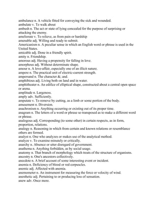 ambulance n. A vehicle fitted for conveying the sick and wounded.
ambulate v. To walk about
ambush n. The act or state of lying concealed for the purpose of surprising or
attacking the enemy.
ameliorate v. To relieve, as from pain or hardship
amenable adj. Willing and ready to submit.
Americanism n. A peculiar sense in which an English word or phrase is used in the
United States.
amicable adj. Done in a friendly spirit.
amity n. Friendship.
amorous adj. Having a propensity for falling in love.
amorphous adj. Without determinate shape.
amour n. A love-affair, especially one of an illicit nature.
ampere n. The practical unit of electric-current strength.
ampersand n. The character &; and.
amphibious adj. Living both on land and in water.
amphitheater n. An edifice of elliptical shape, constructed about a central open space
or arena.
amplitude n. Largeness.
amply adv. Sufficiently.
amputate v. To remove by cutting, as a limb or some portion of the body.
amusement n. Diversion.
anachronism n. Anything occurring or existing out of its proper time.
anagram n. The letters of a word or phrase so transposed as to make a different word
or phrase.
analogous adj. Corresponding (to some other) in certain respects, as in form,
proportion, relations.
analogy n. Reasoning in which from certain and known relations or resemblance
others are formed.
analyst n. One who analyzes or makes use of the analytical method.
analyze v. To examine minutely or critically.
anarchy n. Absence or utter disregard of government.
anathema n. Anything forbidden, as by social usage.
anatomy n. That branch of morphology which treats of the structure of organisms.
ancestry n. One's ancestors collectively.
anecdote n. A brief account of some interesting event or incident.
anemia n. Deficiency of blood or red corpuscles.
anemic adj. Affected with anemia.
anemometer n. An instrument for measuring the force or velocity of wind.
anesthetic adj. Pertaining to or producing loss of sensation.
anew adv. Once more.
 