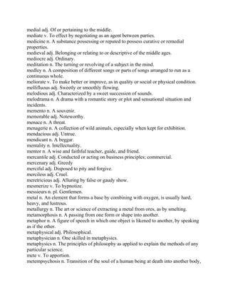 medial adj. Of or pertaining to the middle.
mediate v. To effect by negotiating as an agent between parties.
medicine n. A substance possessing or reputed to possess curative or remedial
properties.
medieval adj. Belonging or relating to or descriptive of the middle ages.
mediocre adj. Ordinary.
meditation n. The turning or revolving of a subject in the mind.
medley n. A composition of different songs or parts of songs arranged to run as a
continuous whole.
meliorate v. To make better or improve, as in quality or social or physical condition.
mellifluous adj. Sweetly or smoothly flowing.
melodious adj. Characterized by a sweet succession of sounds.
melodrama n. A drama with a romantic story or plot and sensational situation and
incidents.
memento n. A souvenir.
memorable adj. Noteworthy.
menace n. A threat.
menagerie n. A collection of wild animals, especially when kept for exhibition.
mendacious adj. Untrue.
mendicant n. A beggar.
mentality n. Intellectuality.
mentor n. A wise and faithful teacher, guide, and friend.
mercantile adj. Conducted or acting on business principles; commercial.
mercenary adj. Greedy
merciful adj. Disposed to pity and forgive.
merciless adj. Cruel.
meretricious adj. Alluring by false or gaudy show.
mesmerize v. To hypnotize.
messieurs n. pl. Gentlemen.
metal n. An element that forms a base by combining with oxygen, is usually hard,
heavy, and lustrous.
metallurgy n. The art or science of extracting a metal from ores, as by smelting.
metamorphosis n. A passing from one form or shape into another.
metaphor n. A figure of speech in which one object is likened to another, by speaking
as if the other.
metaphysical adj. Philosophical.
metaphysician n. One skilled in metaphysics.
metaphysics n. The principles of philosophy as applied to explain the methods of any
particular science.
mete v. To apportion.
metempsychosis n. Transition of the soul of a human being at death into another body,
 