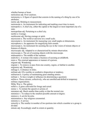whether human or beast.
meticulous adj. Over-cautious.
metonymy n. A figure of speech that consists in the naming of a thing by one of its
attributes.
metric adj. Relating to measurement.
metronome n. An instrument for indicating and marking exact time in music.
metropolis n. A chief city, either the capital or the largest or most important city of a
state.
metropolitan adj. Pertaining to a chief city.
mettle n. Courage.
mettlesome adj. Having courage or spirit.
microcosm n. The world or universe on a small scale.
micrometer n. An instrument for measuring very small angles or dimensions.
microphone n. An apparatus for magnifying faint sounds.
microscope n. An instrument for assisting the eye in the vision of minute objects or
features of objects.
microscopic adj. Adapted to or characterized by minute observation.
microscopy n. The art of examing objects with the microscope.
midsummer n. The middle of the summer.
midwife n. A woman who makes a business of assisting at childbirth.
mien n. The external appearance or manner of a person.
migrant adj. Wandering.
migrate v. To remove or pass from one country, region, or habitat to another.
migratory adj. Wandering.
mileage n. A distance in miles.
militant adj. Of a warlike or combative disposition or tendency.
militarism n. A policy of maintaining great standing armies.
militate v. To have weight or influence (in determining a question).
militia n. Those citizens, collectively, who are enrolled and drilled in temporary
military organizations.
Milky Way n. The galaxy.
millet n. A grass cultivated for forage and cereal.
mimic v. To imitate the speech or actions of.
miniature adj. Much smaller than reality or that the normal size.
minimize v. To reduce to the smallest possible amount or degree.
minion n. A servile favorite.
ministration n. Any religious ceremonial.
ministry n. A service.
minority n. The smaller in number of two portions into which a number or a group is
divided.
minute adj. Exceedingly small in extent or quantity.
 