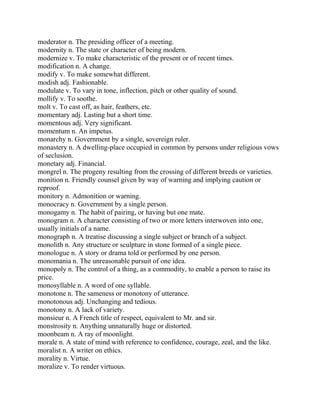 moderator n. The presiding officer of a meeting.
modernity n. The state or character of being modern.
modernize v. To make characteristic of the present or of recent times.
modification n. A change.
modify v. To make somewhat different.
modish adj. Fashionable.
modulate v. To vary in tone, inflection, pitch or other quality of sound.
mollify v. To soothe.
molt v. To cast off, as hair, feathers, etc.
momentary adj. Lasting but a short time.
momentous adj. Very significant.
momentum n. An impetus.
monarchy n. Government by a single, sovereign ruler.
monastery n. A dwelling-place occupied in common by persons under religious vows
of seclusion.
monetary adj. Financial.
mongrel n. The progeny resulting from the crossing of different breeds or varieties.
monition n. Friendly counsel given by way of warning and implying caution or
reproof.
monitory n. Admonition or warning.
monocracy n. Government by a single person.
monogamy n. The habit of pairing, or having but one mate.
monogram n. A character consisting of two or more letters interwoven into one,
usually initials of a name.
monograph n. A treatise discussing a single subject or branch of a subject.
monolith n. Any structure or sculpture in stone formed of a single piece.
monologue n. A story or drama told or performed by one person.
monomania n. The unreasonable pursuit of one idea.
monopoly n. The control of a thing, as a commodity, to enable a person to raise its
price.
monosyllable n. A word of one syllable.
monotone n. The sameness or monotony of utterance.
monotonous adj. Unchanging and tedious.
monotony n. A lack of variety.
monsieur n. A French title of respect, equivalent to Mr. and sir.
monstrosity n. Anything unnaturally huge or distorted.
moonbeam n. A ray of moonlight.
morale n. A state of mind with reference to confidence, courage, zeal, and the like.
moralist n. A writer on ethics.
morality n. Virtue.
moralize v. To render virtuous.
 