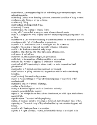 moratorium n. An emergency legislation authorizing a government suspend some
action temporarily.
morbid adj. Caused by or denoting a diseased or unsound condition of body or mind.
mordacious adj. Biting or giving to biting.
mordant adj. Biting.
moribund adj. On the point of dying.
morose adj. Gloomy.
morphology n. the science of organic forms.
motley adj. Composed of heterogeneous or inharmonious elements.
motto n. An expressive word or pithy sentence enunciating some guiding rule of life,
or faith.
mountaineer n. One who travels among or climbs mountains for pleasure or exercise.
mountainous adj. Full of or abounding in mountains.
mouthful n. As much as can be or is usually put into the or exercise.
muddle v. To confuse or becloud, especially with or as with drink.
muffle v. To deaden the sound of, as by wraps.
mulatto n. The offspring of a white person and a black person.
muleteer n. A mule-driver.
multiform adj. Having many shapes, or appearances.
multiplicity n. the condition of being manifold or very various.
mundane adj. Worldly, as opposed to spiritual or celestial.
municipal adj. Of or pertaining to a town or city, or to its corporate or local
government.
municipality n. A district enjoying municipal government.
munificence n. A giving characterized by generous motives and extraordinary
liberality.
munificent adj. Extraordinarily generous.
muster n. An assemblage or review of troops for parade or inspection, or for
numbering off.
mutation n. The act or process of change.
mutilate v. To disfigure.
mutiny n. Rebellion against lawful or constituted authority.
myriad n. A vast indefinite number.
mystic n. One who professes direct divine illumination, or relies upon meditation to
acquire truth.
mystification n. The act of artfully perplexing.
myth n. A fictitious narrative presented as historical, but without any basis of fact.
mythology n. The whole body of legends cherished by a race concerning gods and
heroes.
nameless adj. Having no fame or reputation.
naphtha n. A light, colorless, volatile, inflammable oil used as a solvent, as in
 