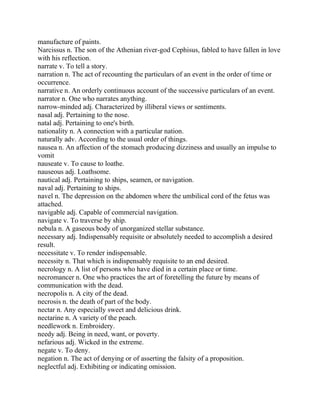 manufacture of paints.
Narcissus n. The son of the Athenian river-god Cephisus, fabled to have fallen in love
with his reflection.
narrate v. To tell a story.
narration n. The act of recounting the particulars of an event in the order of time or
occurrence.
narrative n. An orderly continuous account of the successive particulars of an event.
narrator n. One who narrates anything.
narrow-minded adj. Characterized by illiberal views or sentiments.
nasal adj. Pertaining to the nose.
natal adj. Pertaining to one's birth.
nationality n. A connection with a particular nation.
naturally adv. According to the usual order of things.
nausea n. An affection of the stomach producing dizziness and usually an impulse to
vomit
nauseate v. To cause to loathe.
nauseous adj. Loathsome.
nautical adj. Pertaining to ships, seamen, or navigation.
naval adj. Pertaining to ships.
navel n. The depression on the abdomen where the umbilical cord of the fetus was
attached.
navigable adj. Capable of commercial navigation.
navigate v. To traverse by ship.
nebula n. A gaseous body of unorganized stellar substance.
necessary adj. Indispensably requisite or absolutely needed to accomplish a desired
result.
necessitate v. To render indispensable.
necessity n. That which is indispensably requisite to an end desired.
necrology n. A list of persons who have died in a certain place or time.
necromancer n. One who practices the art of foretelling the future by means of
communication with the dead.
necropolis n. A city of the dead.
necrosis n. the death of part of the body.
nectar n. Any especially sweet and delicious drink.
nectarine n. A variety of the peach.
needlework n. Embroidery.
needy adj. Being in need, want, or poverty.
nefarious adj. Wicked in the extreme.
negate v. To deny.
negation n. The act of denying or of asserting the falsity of a proposition.
neglectful adj. Exhibiting or indicating omission.
 