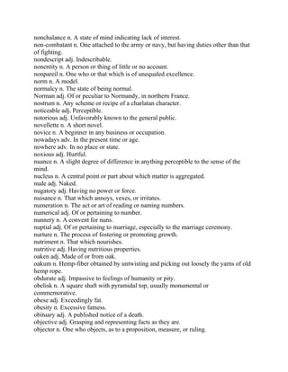 nonchalance n. A state of mind indicating lack of interest.
non-combatant n. One attached to the army or navy, but having duties other than that
of fighting.
nondescript adj. Indescribable.
nonentity n. A person or thing of little or no account.
nonpareil n. One who or that which is of unequaled excellence.
norm n. A model.
normalcy n. The state of being normal.
Norman adj. Of or peculiar to Normandy, in northern France.
nostrum n. Any scheme or recipe of a charlatan character.
noticeable adj. Perceptible.
notorious adj. Unfavorably known to the general public.
novellette n. A short novel.
novice n. A beginner in any business or occupation.
nowadays adv. In the present time or age.
nowhere adv. In no place or state.
noxious adj. Hurtful.
nuance n. A slight degree of difference in anything perceptible to the sense of the
mind.
nucleus n. A central point or part about which matter is aggregated.
nude adj. Naked.
nugatory adj. Having no power or force.
nuisance n. That which annoys, vexes, or irritates.
numeration n. The act or art of reading or naming numbers.
numerical adj. Of or pertaining to number.
nunnery n. A convent for nuns.
nuptial adj. Of or pertaining to marriage, especially to the marriage ceremony.
nurture n. The process of fostering or promoting growth.
nutriment n. That which nourishes.
nutritive adj. Having nutritious properties.
oaken adj. Made of or from oak.
oakum n. Hemp-fiber obtained by untwisting and picking out loosely the yarns of old
hemp rope.
obdurate adj. Impassive to feelings of humanity or pity.
obelisk n. A square shaft with pyramidal top, usually monumental or
commemorative.
obese adj. Exceedingly fat.
obesity n. Excessive fatness.
obituary adj. A published notice of a death.
objective adj. Grasping and representing facts as they are.
objector n. One who objects, as to a proposition, measure, or ruling.
 