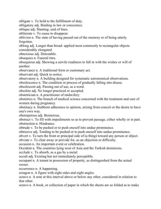 obligate v. To hold to the fulfillment of duty.
obligatory adj. Binding in law or conscience.
oblique adj. Slanting; said of lines.
obliterate v. To cause to disappear.
oblivion n. The state of having passed out of the memory or of being utterly
forgotten.
oblong adj. Longer than broad: applied most commonly to rectangular objects
considerably elongated
obnoxious adj. Detestable.
obsequies n. Funeral rites.
obsequious adj. Showing a servile readiness to fall in with the wishes or will of
another.
observance n. A traditional form or customary act.
observant adj. Quick to notice.
observatory n. A building designed for systematic astronomical observations.
obsolescence n. The condition or process of gradually falling into disuse.
obsolescent adj. Passing out of use, as a word.
obsolete adj. No longer practiced or accepted.
obstetrician n. A practitioner of midwifery.
obstetrics n. The branch of medical science concerned with the treatment and care of
women during pregnancy.
obstinacy n. Stubborn adherence to opinion, arising from conceit or the desire to have
one's own way.
obstreperous adj. Boisterous.
obstruct v. To fill with impediments so as to prevent passage, either wholly or in part.
obstruction n. Hindrance.
obtrude v. To be pushed or to push oneself into undue prominence.
obtrusive adj. Tending to be pushed or to push oneself into undue prominence.
obvert v. To turn the front or principal side of (a thing) toward any person or object.
obviate v. To clear away or provide for, as an objection or difficulty.
occasion n. An important event or celebration.
Occident n. The countries lying west of Asia and the Turkish dominions.
occlude v. To absorb, as a gas by a metal.
occult adj. Existing but not immediately perceptible.
occupant n. A tenant in possession of property, as distinguished from the actual
owner.
occurrence n. A happening.
octagon n. A figure with eight sides and eight angles.
octave n. A note at this interval above or below any other, considered in relation to
that other.
octavo n. A book, or collection of paper in which the sheets are so folded as to make
 