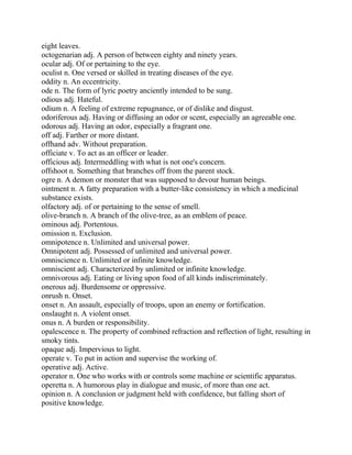 eight leaves.
octogenarian adj. A person of between eighty and ninety years.
ocular adj. Of or pertaining to the eye.
oculist n. One versed or skilled in treating diseases of the eye.
oddity n. An eccentricity.
ode n. The form of lyric poetry anciently intended to be sung.
odious adj. Hateful.
odium n. A feeling of extreme repugnance, or of dislike and disgust.
odoriferous adj. Having or diffusing an odor or scent, especially an agreeable one.
odorous adj. Having an odor, especially a fragrant one.
off adj. Farther or more distant.
offhand adv. Without preparation.
officiate v. To act as an officer or leader.
officious adj. Intermeddling with what is not one's concern.
offshoot n. Something that branches off from the parent stock.
ogre n. A demon or monster that was supposed to devour human beings.
ointment n. A fatty preparation with a butter-like consistency in which a medicinal
substance exists.
olfactory adj. of or pertaining to the sense of smell.
olive-branch n. A branch of the olive-tree, as an emblem of peace.
ominous adj. Portentous.
omission n. Exclusion.
omnipotence n. Unlimited and universal power.
Omnipotent adj. Possessed of unlimited and universal power.
omniscience n. Unlimited or infinite knowledge.
omniscient adj. Characterized by unlimited or infinite knowledge.
omnivorous adj. Eating or living upon food of all kinds indiscriminately.
onerous adj. Burdensome or oppressive.
onrush n. Onset.
onset n. An assault, especially of troops, upon an enemy or fortification.
onslaught n. A violent onset.
onus n. A burden or responsibility.
opalescence n. The property of combined refraction and reflection of light, resulting in
smoky tints.
opaque adj. Impervious to light.
operate v. To put in action and supervise the working of.
operative adj. Active.
operator n. One who works with or controls some machine or scientific apparatus.
operetta n. A humorous play in dialogue and music, of more than one act.
opinion n. A conclusion or judgment held with confidence, but falling short of
positive knowledge.
 