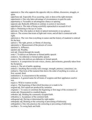 opponent n. One who supports the opposite side in a debate, discussion, struggle, or
sport.
opportune adj. Especially fit as occurring, said, or done at the right moment.
opportunist n. One who takes advantage of circumstances to gain his ends.
opportunity n. Favorable or advantageous chance or opening.
opposite adj. Radically different or contrary in action or movement.
opprobrium n. The state of being scornfully reproached or accused of evil.
optic n. Pertaining to the eye or vision.
optician n. One who makes or deals in optical instruments or eye-glasses.
optics n. The science that treats of light and vision, and all that is connected with
sight.
optimism n. The view that everything in nature and the history of mankind is ordered
for the best.
option n. The right, power, or liberty of choosing.
optometry n. Measurement of the powers of vision.
opulence n. Affluence.
opulent adj. Wealthy.
oral adj. Uttered through the mouth.
orate v. To deliver an elaborate or formal public speech.
oration n. An elaborate or formal public speech.
orator n. One who delivers an elaborate or formal speech.
oratorio n. A composition for solo voices, chorus, and orchestra, generally taken from
the Scriptures.
oratory n. The art of public speaking.
ordeal n. Anything that severely tests courage, strength, patience, conscience, etc.
ordinal n. That form of the numeral that shows the order of anything in a series, as
first, second, third.
ordination n. A consecration to the ministry.
ordnance n. A general name for all kinds of weapons and their appliances used in
war.
orgies n. Wild or wanton revelry.
origin n. The beginning of that which becomes or is made to be.
original adj. Not copied nor produced by imitation.
originate v. To cause or constitute the beginning or first stage of the existence of.
ornate adj. Ornamented to a marked degree.
orthodox adj. Holding the commonly accepted faith.
orthodoxy n. Acceptance of the common faith.
orthogonal adj. Having or determined by right angles.
orthopedic adj. Relating to the correcting or preventing of deformity
orthopedist n. One who practices the correcting or preventing of deformity
oscillate v. To swing back and forth.
 