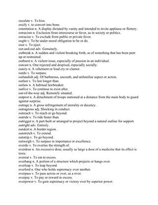 osculate v. To kiss.
ossify v. to convert into bone.
ostentation n. A display dictated by vanity and intended to invite applause or flattery.
ostracism n. Exclusion from intercourse or favor, as in society or politics.
ostracize v. To exclude from public or private favor.
ought v. To be under moral obligation to be or do.
oust v. To eject.
out-and-out adv. Genuinely.
outbreak n. A sudden and violent breaking forth, as of something that has been pent
up or restrained.
outburst n. A violent issue, especially of passion in an individual.
outcast n. One rejected and despised, especially socially.
outcry n. A vehement or loud cry or clamor.
outdo v. To surpass.
outlandish adj. Of barbarous, uncouth, and unfamiliar aspect or action.
outlast v. To last longer than.
outlaw n. A habitual lawbreaker.
outlive v. To continue to exist after.
out-of-the-way adj. Remotely situated.
outpost n. A detachment of troops stationed at a distance from the main body to guard
against surprise.
outrage n. A gross infringement of morality or decency.
outrageous adj. Shocking in conduct.
outreach v. To reach or go beyond.
outride v. To ride faster than.
outrigger n. A part built or arranged to project beyond a natural outline for support.
outright adv. Entirely.
outskirt n. A border region.
outstretch v. To extend.
outstrip v. To go beyond.
outweigh v. To surpass in importance or excellence.
overdo v. To overtax the strength of.
overdose n. An excessive dose, usually so large a dose of a medicine that its effect is
toxic.
overeat v. To eat to excess.
overhang n. A portion of a structure which projects or hangs over.
overleap v. To leap beyond.
overlord n. One who holds supremacy over another.
overpass v. To pass across or over, as a river.
overpay v. To pay or reward in excess.
overpower v. To gain supremacy or victory over by superior power.
 