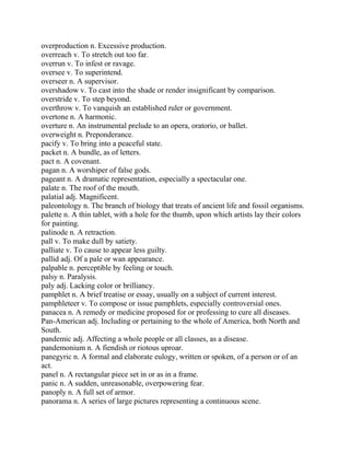 overproduction n. Excessive production.
overreach v. To stretch out too far.
overrun v. To infest or ravage.
oversee v. To superintend.
overseer n. A supervisor.
overshadow v. To cast into the shade or render insignificant by comparison.
overstride v. To step beyond.
overthrow v. To vanquish an established ruler or government.
overtone n. A harmonic.
overture n. An instrumental prelude to an opera, oratorio, or ballet.
overweight n. Preponderance.
pacify v. To bring into a peaceful state.
packet n. A bundle, as of letters.
pact n. A covenant.
pagan n. A worshiper of false gods.
pageant n. A dramatic representation, especially a spectacular one.
palate n. The roof of the mouth.
palatial adj. Magnificent.
paleontology n. The branch of biology that treats of ancient life and fossil organisms.
palette n. A thin tablet, with a hole for the thumb, upon which artists lay their colors
for painting.
palinode n. A retraction.
pall v. To make dull by satiety.
palliate v. To cause to appear less guilty.
pallid adj. Of a pale or wan appearance.
palpable n. perceptible by feeling or touch.
palsy n. Paralysis.
paly adj. Lacking color or brilliancy.
pamphlet n. A brief treatise or essay, usually on a subject of current interest.
pamphleteer v. To compose or issue pamphlets, especially controversial ones.
panacea n. A remedy or medicine proposed for or professing to cure all diseases.
Pan-American adj. Including or pertaining to the whole of America, both North and
South.
pandemic adj. Affecting a whole people or all classes, as a disease.
pandemonium n. A fiendish or riotous uproar.
panegyric n. A formal and elaborate eulogy, written or spoken, of a person or of an
act.
panel n. A rectangular piece set in or as in a frame.
panic n. A sudden, unreasonable, overpowering fear.
panoply n. A full set of armor.
panorama n. A series of large pictures representing a continuous scene.
 