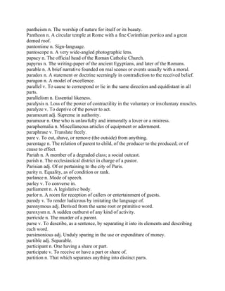 pantheism n. The worship of nature for itself or its beauty.
Pantheon n. A circular temple at Rome with a fine Corinthian portico and a great
domed roof.
pantomime n. Sign-language.
pantoscope n. A very wide-angled photographic lens.
papacy n. The official head of the Roman Catholic Church.
papyrus n. The writing-paper of the ancient Egyptians, and later of the Romans.
parable n. A brief narrative founded on real scenes or events usually with a moral.
paradox n. A statement or doctrine seemingly in contradiction to the received belief.
paragon n. A model of excellence.
parallel v. To cause to correspond or lie in the same direction and equidistant in all
parts.
parallelism n. Essential likeness.
paralysis n. Loss of the power of contractility in the voluntary or involuntary muscles.
paralyze v. To deprive of the power to act.
paramount adj. Supreme in authority.
paramour n. One who is unlawfully and immorally a lover or a mistress.
paraphernalia n. Miscellaneous articles of equipment or adornment.
paraphrase v. Translate freely.
pare v. To cut, shave, or remove (the outside) from anything.
parentage n. The relation of parent to child, of the producer to the produced, or of
cause to effect.
Pariah n. A member of a degraded class; a social outcast.
parish n. The ecclesiastical district in charge of a pastor.
Parisian adj. Of or pertaining to the city of Paris.
parity n. Equality, as of condition or rank.
parlance n. Mode of speech.
parley v. To converse in.
parliament n. A legislative body.
parlor n. A room for reception of callers or entertainment of guests.
parody v. To render ludicrous by imitating the language of.
paronymous adj. Derived from the same root or primitive word.
paroxysm n. A sudden outburst of any kind of activity.
parricide n. The murder of a parent.
parse v. To describe, as a sentence, by separating it into its elements and describing
each word.
parsimonious adj. Unduly sparing in the use or expenditure of money.
partible adj. Separable.
participant n. One having a share or part.
participate v. To receive or have a part or share of.
partition n. That which separates anything into distinct parts.
 