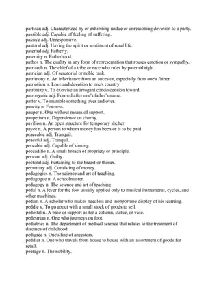 partisan adj. Characterized by or exhibiting undue or unreasoning devotion to a party.
passible adj. Capable of feeling of suffering.
passive adj. Unresponsive.
pastoral adj. Having the spirit or sentiment of rural life.
paternal adj. Fatherly.
paternity n. Fatherhood.
pathos n. The quality in any form of representation that rouses emotion or sympathy.
patriarch n. The chief of a tribe or race who rules by paternal right.
patrician adj. Of senatorial or noble rank.
patrimony n. An inheritance from an ancestor, especially from one's father.
patriotism n. Love and devotion to one's country.
patronize v. To exercise an arrogant condescension toward.
patronymic adj. Formed after one's father's name.
patter v. To mumble something over and over.
paucity n. Fewness.
pauper n. One without means of support.
pauperism n. Dependence on charity.
pavilion n. An open structure for temporary shelter.
payee n. A person to whom money has been or is to be paid.
peaceable adj. Tranquil.
peaceful adj. Tranquil.
peccable adj. Capable of sinning.
peccadillo n. A small breach of propriety or principle.
peccant adj. Guilty.
pectoral adj. Pertaining to the breast or thorax.
pecuniary adj. Consisting of money.
pedagogics n. The science and art of teaching.
pedagogue n. A schoolmaster.
pedagogy n. The science and art of teaching
pedal n. A lever for the foot usually applied only to musical instruments, cycles, and
other machines.
pedant n. A scholar who makes needless and inopportune display of his learning.
peddle v. To go about with a small stock of goods to sell.
pedestal n. A base or support as for a column, statue, or vase.
pedestrian n. One who journeys on foot.
pediatrics n. The department of medical science that relates to the treatment of
diseases of childhood.
pedigree n. One's line of ancestors.
peddler n. One who travels from house to house with an assortment of goods for
retail.
peerage n. The nobility.
 