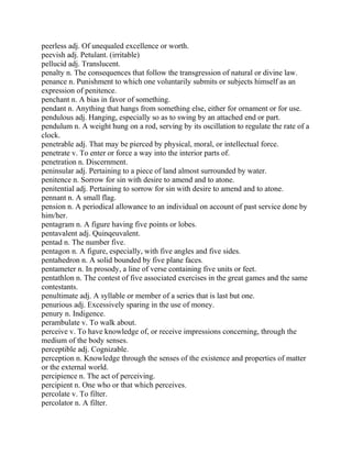 peerless adj. Of unequaled excellence or worth.
peevish adj. Petulant. (irritable)
pellucid adj. Translucent.
penalty n. The consequences that follow the transgression of natural or divine law.
penance n. Punishment to which one voluntarily submits or subjects himself as an
expression of penitence.
penchant n. A bias in favor of something.
pendant n. Anything that hangs from something else, either for ornament or for use.
pendulous adj. Hanging, especially so as to swing by an attached end or part.
pendulum n. A weight hung on a rod, serving by its oscillation to regulate the rate of a
clock.
penetrable adj. That may be pierced by physical, moral, or intellectual force.
penetrate v. To enter or force a way into the interior parts of.
penetration n. Discernment.
peninsular adj. Pertaining to a piece of land almost surrounded by water.
penitence n. Sorrow for sin with desire to amend and to atone.
penitential adj. Pertaining to sorrow for sin with desire to amend and to atone.
pennant n. A small flag.
pension n. A periodical allowance to an individual on account of past service done by
him/her.
pentagram n. A figure having five points or lobes.
pentavalent adj. Quinqeuvalent.
pentad n. The number five.
pentagon n. A figure, especially, with five angles and five sides.
pentahedron n. A solid bounded by five plane faces.
pentameter n. In prosody, a line of verse containing five units or feet.
pentathlon n. The contest of five associated exercises in the great games and the same
contestants.
penultimate adj. A syllable or member of a series that is last but one.
penurious adj. Excessively sparing in the use of money.
penury n. Indigence.
perambulate v. To walk about.
perceive v. To have knowledge of, or receive impressions concerning, through the
medium of the body senses.
perceptible adj. Cognizable.
perception n. Knowledge through the senses of the existence and properties of matter
or the external world.
percipience n. The act of perceiving.
percipient n. One who or that which perceives.
percolate v. To filter.
percolator n. A filter.
 