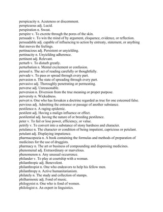perspicacity n. Acuteness or discernment.
perspicuous adj. Lucid.
perspiration n. Sweat.
perspire v. To excrete through the pores of the skin.
persuade v. To win the mind of by argument, eloquence, evidence, or reflection.
persuadable adj. capable of influencing to action by entreaty, statement, or anything
that moves the feelings.
pertinacious adj. Persistent or unyielding.
pertinacity n. Unyielding adherence.
pertinent adj. Relevant.
perturb v. To disturb greatly.
perturbation n. Mental excitement or confusion.
perusal n. The act of reading carefully or thoughtfully.
pervade v. To pass or spread through every part.
pervasion n. The state of spreading through every part.
pervasive adj. Thoroughly penetrating or permeating.
perverse adj. Unreasonable.
perversion n. Diversion from the true meaning or proper purpose.
perversity n. Wickedness.
pervert n. One who has forsaken a doctrine regarded as true for one esteemed false.
pervious adj. Admitting the entrance or passage of another substance.
pestilence n. A raging epidemic.
pestilent adj. Having a malign influence or effect.
pestilential adj. having the nature of or breeding pestilence.
peter v. To fail or lose power, efficiency, or value.
petrify v. To convert into a substance of stony hardness and character.
petulance n. The character or condition of being impatient, capricious or petulant.
petulant adj. Displaying impatience.
pharmacopoeia n. A book containing the formulas and methods of preparation of
medicines for the use of druggists.
pharmacy n. The art or business of compounding and dispensing medicines.
phenomenal adj. Extraordinary or marvelous.
phenomenon n. Any unusual occurrence.
philander v. To play at courtship with a woman.
philanthropic adj. Benevolent.
philanthropist n. One who endeavors to help his fellow men.
philanthropy n. Active humanitarianism.
philately n. The study and collection of stamps.
philharmonic adj. Fond of music.
philogynist n. One who is fond of women.
philologist n. An expert in linguistics.
 
