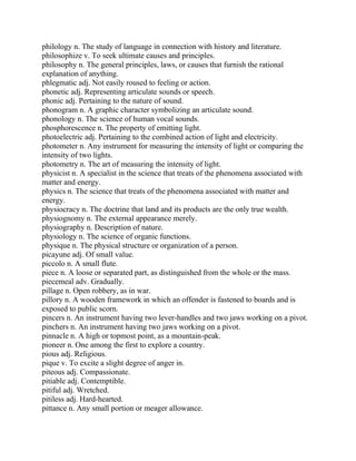 philology n. The study of language in connection with history and literature.
philosophize v. To seek ultimate causes and principles.
philosophy n. The general principles, laws, or causes that furnish the rational
explanation of anything.
phlegmatic adj. Not easily roused to feeling or action.
phonetic adj. Representing articulate sounds or speech.
phonic adj. Pertaining to the nature of sound.
phonogram n. A graphic character symbolizing an articulate sound.
phonology n. The science of human vocal sounds.
phosphorescence n. The property of emitting light.
photoelectric adj. Pertaining to the combined action of light and electricity.
photometer n. Any instrument for measuring the intensity of light or comparing the
intensity of two lights.
photometry n. The art of measuring the intensity of light.
physicist n. A specialist in the science that treats of the phenomena associated with
matter and energy.
physics n. The science that treats of the phenomena associated with matter and
energy.
physiocracy n. The doctrine that land and its products are the only true wealth.
physiognomy n. The external appearance merely.
physiography n. Description of nature.
physiology n. The science of organic functions.
physique n. The physical structure or organization of a person.
picayune adj. Of small value.
piccolo n. A small flute.
piece n. A loose or separated part, as distinguished from the whole or the mass.
piecemeal adv. Gradually.
pillage n. Open robbery, as in war.
pillory n. A wooden framework in which an offender is fastened to boards and is
exposed to public scorn.
pincers n. An instrument having two lever-handles and two jaws working on a pivot.
pinchers n. An instrument having two jaws working on a pivot.
pinnacle n. A high or topmost point, as a mountain-peak.
pioneer n. One among the first to explore a country.
pious adj. Religious.
pique v. To excite a slight degree of anger in.
piteous adj. Compassionate.
pitiable adj. Contemptible.
pitiful adj. Wretched.
pitiless adj. Hard-hearted.
pittance n. Any small portion or meager allowance.
 