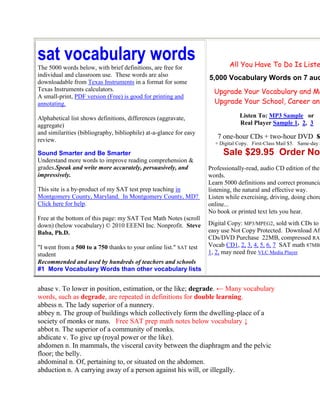 sat vocabulary words                                                        All You Have To Do Is Liste
The 5000 words below, with brief definitions, are free for
individual and classroom use. These words are also
                                                                    5,000 Vocabulary Words on 7 aud
downloadable from Texas Instruments in a format for some
Texas Instruments calculators.                                        Upgrade Your Vocabulary and Ma
A small-print, PDF version (Free) is good for printing and
annotating.                                                           Upgrade Your School, Career and

Alphabetical list shows definitions, differences (aggravate,                    Listen To: MP3 Sample or
aggregate)                                                                      Real Player Sample 1, 2, 3
and similarities (bibliography, bibliophile) at-a-glance for easy
review.
                                                                       7 one-hour CDs + two-hour DVD $
                                                                      + Digital Copy. First-Class Mail $5. Same-day S
Sound Smarter and Be Smarter                                             Sale $29.95 Order Now
Understand more words to improve reading comprehension &
grades.Speak and write more accurately, persuasively, and           Professionally-read, audio CD edition of the
impressively.                                                       words.
                                                                    Learn 5000 definitions and correct pronuncia
This site is a by-product of my SAT test prep teaching in           listening, the natural and effective way.
Montgomery County, Maryland. In Montgomery County, MD?              Listen while exercising, driving, doing chore
Click here for help.                                                online...
                                                                    No book or printed text lets you hear.
Free at the bottom of this page: my SAT Test Math Notes (scroll
down) (below vocabulary) © 2010 EEENI Inc. Nonprofit. Steve         Digital Copy: MP3/MPEG2, sold with CDs to
Baba, Ph.D.                                                         easy use Not Copy Protected. Download Aft
                                                                    CDs/DVD Purchase 22MB, compressed RAR
"I went from a 500 to a 750 thanks to your online list." SAT test   Vocab CD1, 2, 3, 4, 5, 6, 7 SAT math 87MB
student                                                             1, 2, may need free VLC Media Player
Recommended and used by hundreds of teachers and schools
#1 More Vocabulary Words than other vocabulary lists


abase v. To lower in position, estimation, or the like; degrade. ← Many vocabulary
words, such as degrade, are repeated in definitions for double learning.
abbess n. The lady superior of a nunnery.
abbey n. The group of buildings which collectively form the dwelling-place of a
society of monks or nuns. Free SAT prep math notes below vocabulary ↓
abbot n. The superior of a community of monks.
abdicate v. To give up (royal power or the like).
abdomen n. In mammals, the visceral cavity between the diaphragm and the pelvic
floor; the belly.
abdominal n. Of, pertaining to, or situated on the abdomen.
abduction n. A carrying away of a person against his will, or illegally.
 