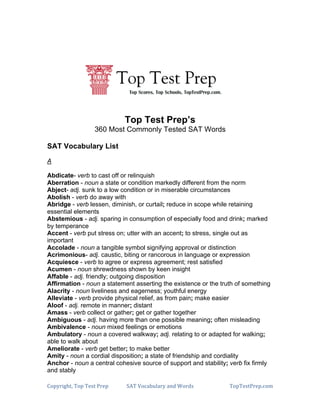 +




                                                                +
                            Top Test Prep’s
                  360 Most Commonly Tested SAT Words

SAT Vocabulary List

A

Abdicate- verb to cast off or relinquish
Aberration - noun a state or condition markedly different from the norm
Abject- adj. sunk to a low condition or in miserable circumstances
Abolish - verb do away with
Abridge - verb lessen, diminish, or curtail; reduce in scope while retaining
essential elements
Abstemious - adj. sparing in consumption of especially food and drink; marked
by temperance
Accent - verb put stress on; utter with an accent; to stress, single out as
important
Accolade - noun a tangible symbol signifying approval or distinction
Acrimonious- adj. caustic, biting or rancorous in language or expression
Acquiesce - verb to agree or express agreement; rest satisfied
Acumen - noun shrewdness shown by keen insight
Affable - adj. friendly; outgoing disposition
Affirmation - noun a statement asserting the existence or the truth of something
Alacrity - noun liveliness and eagerness; youthful energy
Alleviate - verb provide physical relief, as from pain; make easier
Aloof - adj. remote in manner; distant
Amass - verb collect or gather; get or gather together
Ambiguous - adj. having more than one possible meaning; often misleading
Ambivalence - noun mixed feelings or emotions
Ambulatory - noun a covered walkway; adj. relating to or adapted for walking;
able to walk about
Ameliorate - verb get better; to make better
Amity - noun a cordial disposition; a state of friendship and cordiality
Anchor - noun a central cohesive source of support and stability; verb fix firmly
and stably

!"#$%&'()*+,"#+,-.)+/%-#+   01,+2"345674%$+489+:"%9.+               ,"#,-.)/%-#;3"<!
 