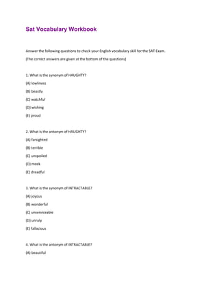 Sat Vocabulary Workbook
Answer the following questions to check your English vocabulary skill for the SAT Exam.
(The correct answers are given at the bottom of the questions)
1. What is the synonym of HAUGHTY?
(A) lowliness
(B) beastly
(C) watchful
(D) wishing
(E) proud
2. What is the antonym of HAUGHTY?
(A) farsighted
(B) terrible
(C) unspoiled
(D) meek
(E) dreadful
3. What is the synonym of INTRACTABLE?
(A) joyous
(B) wonderful
(C) unserviceable
(D) unruly
(E) fallacious
4. What is the antonym of INTRACTABLE?
(A) beautiful
 