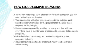 HOW CLOUD COMPUTING WORKS
 instead of installing a suite of software for each computer, you just
need to load one application.
That application will allow the employees to log-in into a Web-
based service which hosts all the programs for the user that is
required for his/her job.
Remote servers owned by another company and that will run
everything from e-mail to word processing to complex data analysis
programs.
It is called cloud computing, and it could change the entire
computer industry.
cloud computing can handle that much heavy load easily and
automatically.
 