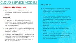 SOFTWAREASASERVICE-SaaS
 Applications are hosted by a cloud service
provider and made available to customers over
internet.
ADVANTAGES
 SAAS IS EASY TO BUY-SaaS pricing is based on a
monthly fee or annual fee, SaaS allows organizations to
access business functionality at a low cost which is less
than licensed applications.
 LESS HARDWARE REQUIRED FOR SaaS-The software
is hosted remotely, so organizations don't need to invest
in additional hardware.
 LOW MAINTENANCE REQUIRED FOR SaaS-Software
as a service removes the necessity of installation, set-up,
and often daily upkeep and maintenance for
organizations. Initial set-up cost for SaaS is typically less
than the enterprise software
CLOUD SERVICE MODELS DISADVANTAGES
 SECURITY-Actually data is stored in cloud, so security
may be an issue for some users. However, cloud
computing is not more secure than in-house
deployment. Learn more cloud security.
 LATENCY Issue-because the data and application are
stored in cloud at a variable distance from the end user,
so there is a possibility that there may be more latency
while interacting with the application than a local
deployment. So, SaaS model is not suitable for
applications whose demand response times are in
milliseconds.
 TOTAL DEPENDENCY ON INTERNET - Without
internet connection, most SaaS applications are not
usable.
 SWITCHING BETWEEN SAAS VENDORS IS
DIFFICULT -Switching SaaS vendors involves the difficult
and slow task of transferring the very large data files
over the internet and then converting and importing
them into another SaaS also.
 