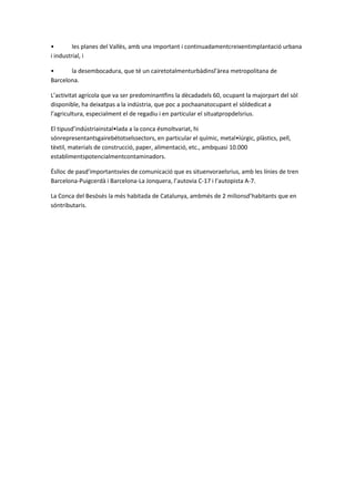 • les planes del Vallès, amb una important i continuadamentcreixentimplantació urbana
i industrial, i
• la desembocadura, que té un cairetotalmenturbàdinsl’àrea metropolitana de
Barcelona.
L’activitat agrícola que va ser predominantfins la dècadadels 60, ocupant la majorpart del sòl
disponible, ha deixatpas a la indústria, que poc a pochaanatocupant el sòldedicat a
l’agricultura, especialment el de regadiu i en particular el situatpropdelsrius.
El tipusd’indústriainstal•lada a la conca ésmoltvariat, hi
sónrepresentantsgairebétotselssectors, en particular el químic, metal•lúrgic, plàstics, pell,
tèxtil, materials de construcció, paper, alimentació, etc., ambquasi 10.000
establimentspotencialmentcontaminadors.
Éslloc de pasd’importantsvies de comunicació que es situenvoraelsrius, amb les línies de tren
Barcelona-Puigcerdà i Barcelona-La Jonquera, l’autovia C-17 i l’autopista A-7.
La Conca del Besòsés la més habitada de Catalunya, ambmés de 2 milionsd’habitants que en
sóntributaris.
 