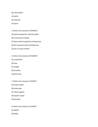 (B) ultramodern
(C) pitiful
(D) required
(E) equal
5. What is the synonym of AVARICE?
(A) extreme greed for material wealth
(B) on the point of death
(C) done without regard to consequences
(D) (of movement) slow and laborious
(E) join in or get involved
6. What is the antonym of AVARICE?
(A) unattached
(B) easy
(C) hunger
(D) privately
(E) generosity
7. What is the synonym of EVINCE?
(A) make evident
(B) make plain
(C) inform against
(D) express regret
(E) kick back
8. What is the antonym of EVINCE?
(A) dignify
(B) falsify
 
