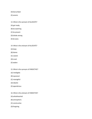 (D) benumbed
(E) anemic
13. What is the synonym of ALLOCATE?
(A) get ready
(B) be watching
(C) be present
(D) divide among
(E) be wary
14. What is the antonym of ALLOCATE?
(A) keep
(B) blame
(C) coexist
(D) crash
(E) waken
15. What is the synonym of VINDICTIVE?
(A) intelligible
(B) equivocal
(C) revengeful
(D) idealist
(E) opprobrious
16. What is the antonym of VINDICTIVE?
(A) wholehearted
(B) atmospheric
(C) constructive
(D) forgiving
 