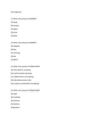 (E) antagonistic
17. What is the synonym of PROMPT?
(A) purge
(B) trespass
(C) depict
(D) incite
(E) bleed
18. What is the antonym of PROMPT?
(A) outgoing
(B) dear
(C) confusing
(D) late
(E) jobless
19. What is the synonym of CONCLUSION?
(A) a firm belief in something
(B) a perfect hollow ring shape
(C) a different form of something
(D) a descriptive name or title
(E) an opinion reached after investigating
20. What is the antonym of CONCLUSION?
(A) origin
(B) invisibility
(C) evolution
(D) liveliness
(E) goodness
 