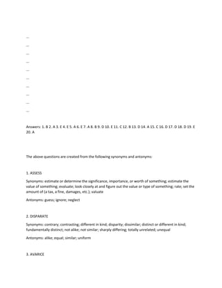 ...
...
...
...
...
...
...
...
...
...
Answers: 1. B 2. A 3. E 4. E 5. A 6. E 7. A 8. B 9. D 10. E 11. C 12. B 13. D 14. A 15. C 16. D 17. D 18. D 19. E
20. A
The above questions are created from the following synonyms and antonyms:
1. ASSESS
Synonyms: estimate or determine the significance, importance, or worth of something; estimate the
value of something; evaluate; look closely at and figure out the value or type of something; rate; set the
amount of (a tax, a fine, damages, etc.); valuate
Antonyms: guess; ignore; neglect
2. DISPARATE
Synonyms: contrary; contrasting; different in kind; disparity; dissimilar; distinct or different in kind;
fundamentally distinct; not alike; not similar; sharply differing; totally unrelated; unequal
Antonyms: alike; equal; similar; uniform
3. AVARICE
 