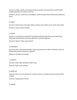 Synonyms: avidity; cupidity; excessive greed; extreme greed; extreme greed for material wealth;
frugality; greediness for wealth; parsimony
Antonyms: altruism; contentment; extravagance; fulfillment; generosity; philanthropy; selflessness;
waste
4. EVINCE
Synonyms: demonstrate convincingly; display; indicate; make evident; prove; reveal; show clearly
Antonyms: conceal; falsify; withhold
5. INURED
Synonyms: accustomed; accustomed to accepting something undesirable; accustomed to pain;
habituated; habituated (to something unpleasant); hardened; toughened
Antonyms: delicate; fragile; unaccustomed
6. RANCOROUS
Synonyms: bitter; characterized by bitter, long-lasting resentment; hateful; malevolent; malicious;
showing deep-seated resentment; unpleasant
Antonyms: amicable; kind; pleased
7. ALLOCATE
Synonyms: allot; assign; distribute; divide among
Antonyms: keep; retain; withhold
8. VINDICTIVE
Synonyms: have a very strong desire for revenge; malicious; revengeful; seeking revenge; spiteful;
vengeful
Antonyms: forgiving; kind; merciful
9. PROMPT
 