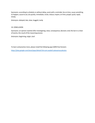 Synonyms: according to schedule or without delay; assist with a reminder; be on time; cause something
to happen; cause to act; do quickly; immediate; incite; induce; inspire; on time; propel; quick; rapid;
timely
Antonyms: delayed; late; slow; sluggish; tardy
10. CONCLUSION
Synonyms: an opinion reached after investigating; close; consequence; decision; end; the last in a chain
of events; the result of the reasoning process
Antonyms: beginning; origin; start
To learn and practice more, please install the following app (100% free forever).
https://play.google.com/store/apps/details?id=com.oxybell.satexamvocabulary
 