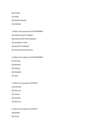 (B) shrewd
(C) kindly
(D) chicken-hearted
(E) indebted
5. What is the synonym of OUTSTANDING?
(A) easily excused or forgiven
(B) practical rather than idealistic
(C) very great or clear
(D) very thin or delicate
(E) overly emotional and sad
6. What is the antonym of OUTSTANDING?
(A) toneless
(B) absolute
(C) lustrous
(D) shameful
(E) usual
7. What is the synonym of EFFACE?
(A) hold over
(B) drive out
(C) rub out
(D) call (for)
(E) take care
8. What is the antonym of EFFACE?
(A) jubilate
(B) incline
 