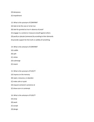 (D) dampness
(E) impediment
13. What is the synonym of CONFIRM?
(A) take to be the case or to be true
(B) take for granted as true in absence of proof
(C) engage in a contest or measure oneself against others
(D) pacify or placate (someone) by acceding to their demands
(E) provide support for the truth or validity of something
14. What is the antonym of CONFIRM?
(A) cuddle
(B) split
(C) refute
(D) submerge
(E) resent
15. What is the synonym of FLOUT?
(A) impress on the memory
(B) reject, renounce, or abandon
(C) make calm or quiet
(D) request someone's presence at
(E) show scorn or contempt
16. What is the antonym of FLOUT?
(A) wrap
(B) await
(C) accept
(D) design
 