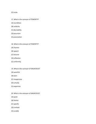 (E) incite
17. What is the synonym of TEMERITY?
(A) soundness
(B) audacity
(C) desirability
(D) excursion
(E) procreation
18. What is the antonym of TEMERITY?
(A) shyness
(B) speech
(C) lecturer
(D) reflection
(E) uniformity
19. What is the synonym of SAGACIOUS?
(A) watchful
(B) keen
(C) inexpensive
(D) unlucky
(E) expansive
20. What is the antonym of SAGACIOUS?
(A) quick
(B) foolish
(C) specific
(D) civilized
(E) curable
 