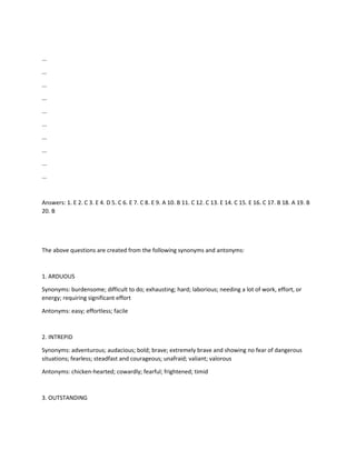 ...
...
...
...
...
...
...
...
...
...
Answers: 1. E 2. C 3. E 4. D 5. C 6. E 7. C 8. E 9. A 10. B 11. C 12. C 13. E 14. C 15. E 16. C 17. B 18. A 19. B
20. B
The above questions are created from the following synonyms and antonyms:
1. ARDUOUS
Synonyms: burdensome; difficult to do; exhausting; hard; laborious; needing a lot of work, effort, or
energy; requiring significant effort
Antonyms: easy; effortless; facile
2. INTREPID
Synonyms: adventurous; audacious; bold; brave; extremely brave and showing no fear of dangerous
situations; fearless; steadfast and courageous; unafraid; valiant; valorous
Antonyms: chicken-hearted; cowardly; fearful; frightened; timid
3. OUTSTANDING
 