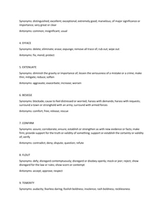 Synonyms: distinguished; excellent; exceptional; extremely good; marvelous; of major significance or
importance; very great or clear
Antonyms: common; insignificant; usual
4. EFFACE
Synonyms: delete; eliminate; erase; expunge; remove all trace of; rub out; wipe out
Antonyms: fix; mend; protect
5. EXTENUATE
Synonyms: diminish the gravity or importance of; lessen the seriousness of a mistake or a crime; make
thin; mitigate; reduce; soften
Antonyms: aggravate; exacerbate; increase; worsen
6. BESIEGE
Synonyms: blockade; cause to feel distressed or worried; harass with demands; harass with requests;
surround a town or stronghold with an army; surround with armed forces
Antonyms: comfort; free; release; rescue
7. CONFIRM
Synonyms: assure; corroborate; ensure; establish or strengthen as with new evidence or facts; make
firm; provide support for the truth or validity of something; support or establish the certainty or validity
of; verify
Antonyms: contradict; deny; dispute; question; refute
8. FLOUT
Synonyms: defy; disregard contemptuously; disregard or disobey openly; mock or jeer; reject; show
disregard for the law or rules; show scorn or contempt
Antonyms: accept; approve; respect
9. TEMERITY
Synonyms: audacity; fearless daring; foolish boldness; insolence; rash boldness; recklessness
 