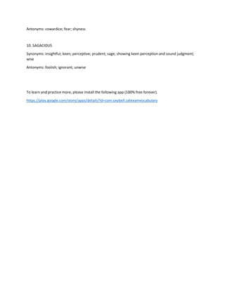Antonyms: cowardice; fear; shyness
10. SAGACIOUS
Synonyms: insightful; keen; perceptive; prudent; sage; showing keen perception and sound judgment;
wise
Antonyms: foolish; ignorant; unwise
To learn and practice more, please install the following app (100% free forever).
https://play.google.com/store/apps/details?id=com.oxybell.satexamvocabulary
 